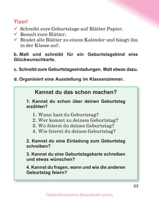 33
Tipps!
	 Schreibt	eure	Geburtstage	auf	Blдtter	Papier.	
	 Bemalt	eure	Blдtter.
	 Bindet	alle	Blдtter	zu	einem	Kalender	und	hдngt	ihn	
in	der	Klasse	auf.
b. Malt und schreibt für ein Geburtstagskind eine
Glückwunschkarte.
c. Schreibt eure Geburtstagseinladungen. Malt etwas dazu.
d. Organisiert eine Ausstellung im Klassenzimmer.
Kannst du das schon machen?
1. Kannst du schon über deinen Geburtstag
erzählen?
1.	Wann	hast	du	Geburtstag?
2.	Wer	kommt	zu	deinem	Geburtstag?
3.	Wo	feierst	du	deinen	Geburtstag?
4.	Wie	feierst	du	deinen	Geburtstag?
2. Kannst du eine Einladung zum Geburtstag
schreiben?
3. Kannst du eine Geburtstagskarte schreiben
und etwas wünschen?
4. Kannst du fragen, wann und wie die anderen
Geburtstag feiern?
Правообладатель Вышэйшая школа
 