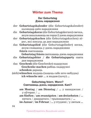 34
Wörter zum Thema
Der Geburtstag
Дзень нараджэння
	 der	 Geburtstagskalender (die Geburtstagskalender)
каляндар дзён нараджэння
	 die	 Geburtstagskerze (die Geburtstagskerzen) свечка,
якуюзапальваюцьнаторцеўдзеньнараджэння
	 der	 Geburtstagskuchen (die Geburtstagskuchen) пі­
рог, які пякуць да дня нараджэння
	 das	 Geburtstagslied (die Geburtstagslieder) песня,
якую спяваюць у дзень нараджэння
feiern святкаваць
Geburtstag feiern святкаваць дзень нараджэння
	 die	 Geburtstagsfeier / die Geburtstagsparty свята
дня нараджэння
	 das	 Geschenk (die Geschenke) падарунак
Geschenke machen рабіць падарункі
schenken дарыць
(sich) wьnschen жадаць (хацець сабе што-небудзь)
ich wьnsche mir … я жадаю (хачу) …
Geburtstag feiern. Wann?
Святкаваць дзень нараджэння. Калі?
am Montag / am Dienstag / … у панядзелак /
у аўторак / …
am fьnften / am zwanzigsten / am dreizehnten / …
пятага / дваццатага / трынаццатага / …
im Januar / im Februar /… у студзені / у лютым …
Правообладатель Вышэйшая школа
 