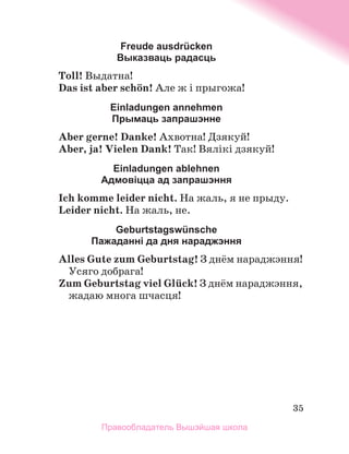 35
Freude ausdrücken
Выказваць радасць
Toll! Выдатна!
Das ist aber schцn! Але ж і прыгожа!
Einladungen annеhmen
Прымаць запрашэнне
Aber gerne! Danke! Ахвотна! Дзякуй!
Aber, ja! Vielen Dank! Так! Вялікі дзякуй!
Einladungen ablehnen
Адмовіцца ад запрашэння
Ich komme leider nicht. На жаль, я не прыду.
Leider nicht. На жаль, не.
Geburtstagswünschе
Пажаданні да дня нараджэння
Alles Gute zum Geburtstag! З днём нараджэння!
Усяго добрага!
Zum Geburtstag viel Glьck! З днём нараджэння,
жадаю многа шчасця!
Правообладатель Вышэйшая школа
 