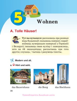 36
Wohnen
A. Tolle Häuser!
1 Modern und alt.
a. Hört und seht.
Тут вы вучыцеся: расказваць	пра	розныя	
віды	будынкаў;	называць	паверхі;	параў-
ноўваць	нумерацыю	паверхаў	у	Германіі	
і	Беларусі;	называць	сваю	вуліцу	і	паведамляць,	
што	 на	 ёй	 знаходзіцца;	 распытваць	 пра	 гэта	
другіх;	слухаць	/	чытаць	і	разумець	тэксты.
das Bauernhaus die Burg das Hochhaus 
Правообладатель Вышэйшая школа
 
