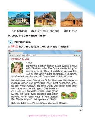 37
b. Lest, wie die Häuser heißen.
2	 Petras Haus.
a.  Hört und lest. Ist Petras Haus modern?
PETRAS BLOG
Hallo!
Ich wohne in einer kleinen Stadt. Meine Straße
heißt Gartenstraße. Die Gartenstraße ist grün,
sauber, aber nicht lang. Hier fahren keine Autos.
Das ist toll! Viele Kinder spielen hier. In meiner
Straße sind eine Schule, ein Geschäft und viele Häuser.
Das ist mein Haus. Das ist ein Einfamilienhaus. Das Haus ist
modern, schön und gemütlich, aber nicht besonders groß.
Es gibt viele Fenster. Sie sind weiß. Die Türen sind auch
weiß. Die Wände sind gelb. Das Dach ist
rot. Das Haus hat viele Zimmer, eine große
Küche, ein Bad, zwei Toiletten und einen
Balkon. Hinter dem Haus ist ein Garten.
Der Garten ist groß. Wir spielen im Garten.
Schreibt bitte eure Kommentare über eure Häuser.
www.petrasblog.net
die Hьtte
das Schloss das Einfamilienhaus
Правообладатель Вышэйшая школа
 