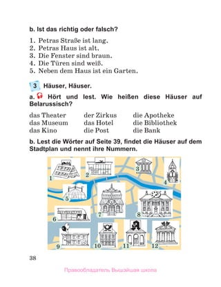 38
b. Ist das richtig oder falsch?
1.	 Petras StraЯe ist lang.
2.	 Petras Haus ist alt. 
3.	 Die Fenster sind braun. 
4.	 Die Tьren sind weiЯ.
5.	 Neben dem Haus ist ein Garten.
3	 Häuser, Häuser.
a.  Hört und lest. Wie heißen diese Häuser auf
Belarussisch?
das Theater	 der Zirkus	 die Apotheke
das Museum 	 das Hotel	 die Bibliothek
das Kino	 die Post	 die Bank
b. Lest die Wörter auf Seite 39, findet die Häuser auf dem
Stadtplan und nennt ihre Nummern.
1
2
3
7 8
9 10 11 12
6
4
5
Правообладатель Вышэйшая школа
 