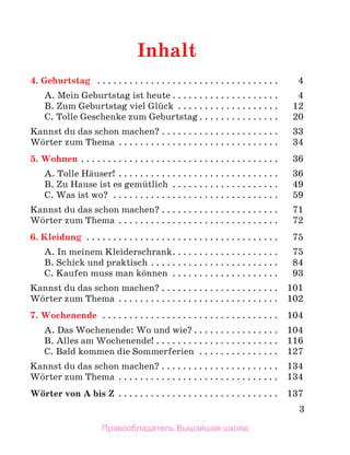 3
Inhalt
4. Geburtstag  .  .  .  .  .  .  .  .  .  .  .  .  .  .  .  .  .  .  .  .  .  .  .  .  .  .  .  .  .  .  .  .  .  . 	 4
A. Mein Geburtstag ist heute  .  .  .  .  .  .  .  .  .  .  .  .  .  .  .  .  .  .  . 	 4
B. Zum Geburtstag viel Glьck .  .  .  .  .  .  .  .  .  .  .  .  .  .  .  .  .  .  . 	 12
C. Tolle Geschenke zum Geburtstag  .  .  .  .  .  .  .  .  .  .  .  .  .  . 	 20
Kannst du das schon machen?  .  .  .  .  .  .  .  .  .  .  .  .  .  .  .  .  .  .  .  .  . 	 33
Wцrter zum Thema  .  .  .  .  .  .  .  .  .  .  .  .  .  .  .  .  .  .  .  .  .  .  .  .  .  .  .  .  . 	 34
5. Wohnen . .  .  .  .  .  .  .  .  .  .  .  .  .  .  .  .  .  .  .  .  .  .  .  .  .  .  .  .  .  .  .  .  .  .  .  . 	 36
A. Tolle Hдuser! .  .  .  .  .  .  .  .  .  .  .  .  .  .  .  .  .  .  .  .  .  .  .  .  .  .  .  .  .  . 	 36
B. Zu Hause ist es gemьtlich  .  .  .  .  .  .  .  .  .  .  .  .  .  .  .  .  .  .  . 	 49
C. Was ist wo? .  .  .  .  .  .  .  .  .  .  .  .  .  .  .  .  .  .  .  .  .  .  .  .  .  .  .  .  .  .  . 	 59
Kannst du das schon machen?  .  .  .  .  .  .  .  .  .  .  .  .  .  .  .  .  .  .  .  .  . 	 71
Wцrter zum Thema  .  .  .  .  .  .  .  .  .  .  .  .  .  .  .  .  .  .  .  .  .  .  .  .  .  .  .  .  . 	 72
6. Kleidung .  .  .  .  .  .  .  .  .  .  .  .  .  .  .  .  .  .  .  .  .  .  .  .  .  .  .  .  .  .  .  .  .  .  .  . 	 75
A. In meinem Kleiderschrank .  .  .  .  .  .  .  .  .  .  .  .  .  .  .  .  .  .  . 	 75
B. Schick und praktisch . .  .  .  .  .  .  .  .  .  .  .  .  .  .  .  .  .  .  .  .  .  .  . 	 84
C. Kaufen muss man kцnnen  . . . . . . . . . . . . . . . . . . . . 	 93
Kannst du das schon machen?  .  .  .  .  .  .  .  .  .  .  .  .  .  .  .  .  .  .  .  .  . 	 101
Wцrter zum Thema  .  .  .  .  .  .  .  .  .  .  .  .  .  .  .  .  .  .  .  .  .  .  .  .  .  .  .  .  . 	 102
7. Wochenende  . .  .  .  .  .  .  .  .  .  .  .  .  .  .  .  .  .  .  .  .  .  .  .  .  .  .  .  .  .  .  .  . 	 104
A. Das Wochenende: Wo und wie?  .  .  .  .  .  .  .  .  .  .  .  .  .  .  . 	 104
B. Alles am Wochenende! . .  .  .  .  .  .  .  .  .  .  .  .  .  .  .  .  .  .  .  .  .  . 	 116
C. Bald kommen die Sommerferien  . .  .  .  .  .  .  .  .  .  .  .  .  .  . 	 127
Kannst du das schon machen?  .  .  .  .  .  .  .  .  .  .  .  .  .  .  .  .  .  .  .  .  . 	 134
Wцrter zum Thema  .  .  .  .  .  .  .  .  .  .  .  .  .  .  .  .  .  .  .  .  .  .  .  .  .  .  .  .  . 	 134
Wцrter von A bis Z .  .  .  .  .  .  .  .  .  .  .  .  .  .  .  .  .  .  .  .  .  .  .  .  .  .  .  .  .  . 	 137
Правообладатель Вышэйшая школа
 