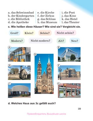 39
a. das Schwimmbad
b. der Kindergarten
c. die Bibliothek
d. die Apotheke
e. die Kirche
f. der Zirkus
g. das Schloss
h. das Museum
i. die Post
j. das Kino
k. das Hotel
l. das Theater
c. Wie heißen diese Häuser? Wie sind sie? Vergleicht sie.
d. Welches Haus aus 3c gefällt euch?
GroЯ? Klein? Nicht schцn?
Alt?
Nicht modern?
Modern?
Schцn?
Neu?
A
B
C
D
E
F
G
Правообладатель Вышэйшая школа
 
