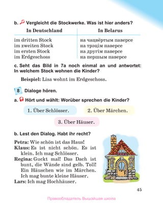 45
b.  Vergleicht die Stockwerke. Was ist hier anders?
In Deutschland In Belarus
im dritten Stock
im zweiten Stock
im ersten Stock
im Erdgeschoss
на чацвёртым паверсе
на трэцім паверсе
на другім паверсе
на першым паверсе
c. Seht das Bild in 7a noch einmal an und antwortet:
In welchem Stock wohnen die Kinder?
Beispiel: Lisa wohnt im Erdgeschoss.
8	 Dialoge hören.
a.  Hört und wählt: Worüber sprechen die Kinder?
b. Lest den Dialog. Habt ihr recht?
Petra: Wie schцn ist das Haus!
Klaus: Es ist nicht schцn. Es ist
klein. Ich mag Schlцsser.
Regina: Guckt mal! Das Dach ist
bunt, die Wдnde sind gelb. Toll!
Ein Hдuschen wie im Mдrchen.
Ich mag bunte kleine Hдuser.
Lars: Ich mag Hochhдuser.
1. Ьber Schlцsser. 2. Ьber Mдrchen.
3. Ьber Hдuser.
Правообладатель Вышэйшая школа
 