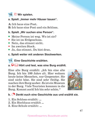 47
10	 Wir spielen.
a. Spielt „Immer mehr Häuser bauen“.
A: Ich baue eine Post.
B: Ich baue eine Post und ein Schloss.
b. Spielt „Wir suchen eine Person“.
ƒ
ƒ Meine Person ist weg. Wo ist sie?
y
y Sie ist im Erdgeschoss.
ƒ
ƒ Nein, das stimmt nicht.
y
y Im zweiten Stock.
ƒ
ƒ Ja, das stimmt. Du bist dran.
c. Spielt weiter mit anderen Stockwerken.
11	 Eine Geschichte erzählen.
a.  Hört und lest, was eine Burg erzählt.
Eine alte Burg erzдhlt: „Ich bin eine alte
Burg. Ich bin 100 Jahre alt. Hier wohnen
heute keine Menschen, nur Gespenster. Sie
sind nicht bцse. Sie sind sehr fleiЯig. Sie
machenihreBurgsauber.EsisteinMuseum
in der Burg. Viele Touristen kommen in die
Burg. Kommt auch! Ich bin sehr schцn.“
b.   Denkt euch eine Geschichte aus und erzählt sie. 
1. Ein Schloss erzдhlt: …
2. Ein Hochhaus erzдhlt …
3. Eine Schule erzдhlt: …
Правообладатель Вышэйшая школа
 