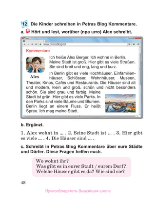 48
12	 Die Kinder schreiben in Petras Blog Kommentare.
a.  Hört und lest, worüber (пра што) Alex schreibt.
b. Ergänzt. 
1. Alex wohnt in … . 2. Seine Stadt ist … . 3. Hier gibt
es viele … . 4. Die Hдuser sind … .
c. Schreibt in Petras Blog Kommentare über eure Städte
und Dörfer. Diese Fragen helfen euch. 
www.petrasblog.net
Kommentare
Ich heiße Alex Berger. Ich wohne in Berlin.
Meine Stadt ist groß. Hier gibt es viele Straßen.
Sie sind breit und eng, lang und kurz.
In Berlin gibt es viele Hochhäuser, Ein­
familien­
häuser, Schlösser, Wohnhäuser, Museen,
Theater, Kinos, Cafés und Restaurants. Die Häuser sind alt
und modern, klein und groß, schön und nicht besonders
schön. Sie sind grau und farbig. Meine
Stadt ist grün. Hier gibt es viele Parks. In
den Parks sind viele Bäume und Blumen.
Berlin liegt an einem Fluss. Er heißt
Spree. Ich mag meine Stadt.
Alex
Wo wohnt ihr?
  Was gibt es in eurer Stadt / eurem Dorf?
  Welche Hдuser gibt es da? Wie sind sie?
Правообладатель Вышэйшая школа
 