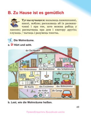 49
B. Zu Hause ist es gemütlich
1 Die Wohnräume.
a. Hört und seht.
b. Lest, wie die Wohnräume heißen.
Тут вы вучыцеся: называць	памяшканні,	
пакоі,	мэблю;	расказваць	аб	іх	размяш-
чэнні	 і	 пра	 тое,	 што	 можна	 рабіць	 у	
пакоях;	 распытваць	 пра	 дом	 і	 кватэру	 другіх;	
слухаць	/	чытаць	і	разумець	тэксты.
der Dachboden
das Badezimmer
das Kinderzimmer das Schlafzimmer
die Küche das Esszimmer das Wohnzimmer
der Keller die Garage
Правообладатель Вышэйшая школа
 
