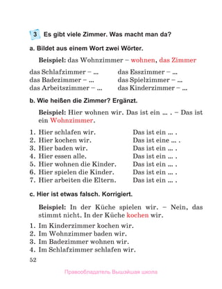 52
3	 Es gibt viele Zimmer. Was macht man da?
a. Bildet aus einem Wort zwei Wörter.
Beispiel: das Wohnzimmer – wohnen, das Zimmer
das Schlafzimmer – …	 das Esszimmer – …
das Badezimmer – …	 das Spielzimmer – …
das Arbeitszimmer – …	 das Kinderzimmer – …
b. Wie heißen die Zimmer? Ergänzt.
Beispiel: Hier wohnen wir. Das ist ein … . – Das ist
ein Wohnzimmer.
1.	 Hier schlafen wir.	 Das ist ein … .
2.	 Hier kochen wir.	 Das ist eine … .
3.	 Hier baden wir.	 Das ist ein … .
4.	 Hier essen alle.	 Das ist ein … .
5.	 Hier wohnen die Kinder.	 Das ist ein … .
6.	 Hier spielen die Kinder.	 Das ist ein … .
7.	 Hier arbeiten die Eltern.	 Das ist ein … .
c. Hier ist etwas falsch. Korrigiert.
Beispiel: In der Kьche spielen wir.  – Nein, das
stimmt nicht. In der Kьche kochen wir.
1.	 Im Kinderzimmer kochen wir. 
2.	 Im Wohnzimmer baden wir. 
3.	 Im Badezimmer wohnen wir.
4.	 Im Schlafzimmer schlafen wir. 
Правообладатель Вышэйшая школа
 