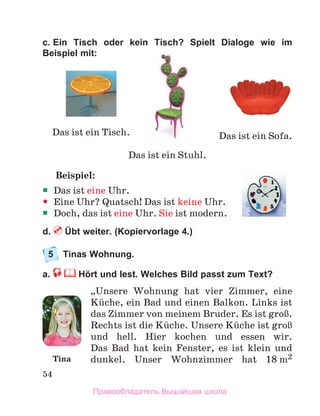 54
c. Ein Tisch oder kein Tisch? Spielt Dialoge wie im
Beispiel mit:
Beispiel:
ƒ
ƒ Das ist eine Uhr.
y
y Eine Uhr? Quatsch! Das ist keine Uhr.
ƒ
ƒ Doch, das ist eine Uhr. Sie ist modern.
d.  Übt weiter. (Kopiervorlage 4.)
5	 Tinas Wohnung. 
a.  Hört und lest. Welches Bild passt zum Text?
„Unsere Wohnung hat vier Zimmer, eine
Kьche, ein Bad und einen Balkon. Links ist
das Zimmer von meinem Bruder. Es ist groЯ.
Rechts ist die Kьche. Unsere Kьche ist groЯ
und hell. Hier kochen und essen wir.
Das  Bad  hat kein Fenster, es ist klein und
dunkel.  Unser Wohnzimmer hat 18 m2
Das ist ein Tisch.
Das ist ein Stuhl.
Das ist ein Sofa.
Tina
Правообладатель Вышэйшая школа
 
