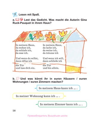 58
7	 Lesen mit Spaß.
a.  Lest das Gedicht. Was macht die Autorin Gina
Ruck-Pauquet in ihrem Haus?
b.   Und was könnt ihr in euren Häusern / euren
Wohnungen / euren Zimmern machen?
In meinem Haus,	 In meinem Haus,
da wohne ich,	 da lache ich,
da schlafe ich,	 da weine ich,
da esse ich.	 da trдume ich
Und wenn du willst,	 Und wenn ich will,
dann цffne ich	 dann schlieЯe ich
die Tьr	 die Tьr
und lass dich ein.	 und bin allein.
In meinem Zimmer kann ich … .
In meiner Wohnung kann ich … .
In meinem Haus kann ich … .
Правообладатель Вышэйшая школа
 