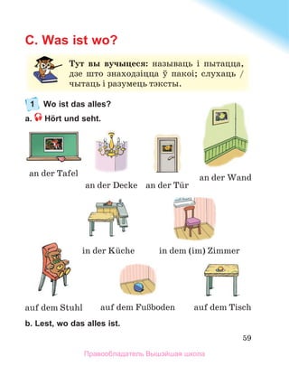 59
C. Was ist wo?
1 Wo ist das alles?
a. Hört und seht.
b. Lest, wo das alles ist.
Тут вы вучыцеся: называць	 і	 пытацца,	
дзе	 што	 знаходзіцца	 ў	 пакоі;	 слухаць	 /	
чытаць	і	разумець	тэксты.
an	der	Tafel
auf	dem	FuЯboden
auf	dem	Stuhl
an	der	Wand
an	der	Tьr
auf	dem	Tisch
an	der	Decke
in	der	Kьche in	dem	(im)	Zimmer
Правообладатель Вышэйшая школа
 