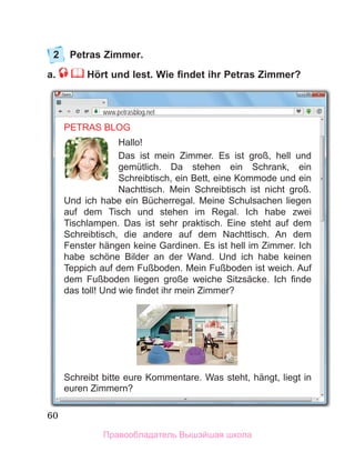 60
2	 Petras Zimmer.
a.  Hört und lest. Wie findet ihr Petras Zimmer?
PETRAS BLOG
Hallo!
Das ist mein Zimmer. Es ist groß, hell und
gemütlich. Da stehen ein Schrank, ein
Schreibtisch, ein Bett, eine Kommode und ein
Nachttisch. Mein Schreibtisch ist nicht groß.
Und ich habe ein Bücherregal. Meine Schulsachen liegen
auf dem Tisch und stehen im Regal. Ich habe zwei
Tischlampen. Das ist sehr praktisch. Eine steht auf dem
Schreibtisch, die andere auf dem Nachttisch. An dem
Fenster hängen keine Gardinen. Es ist hell im Zimmer. Ich
habe schöne Bilder an der Wand. Und ich habe keinen
Teppich auf dem Fußboden. Mein Fußboden ist weich. Auf
dem Fußboden liegen große weiche Sitzsäcke. Ich finde
das toll! Und wie findet ihr mein Zimmer?
Schreibt bitte eure Kommentare. Was steht, hängt, liegt in
euren Zimmern?
www.petrasblog.net
Правообладатель Вышэйшая школа
 