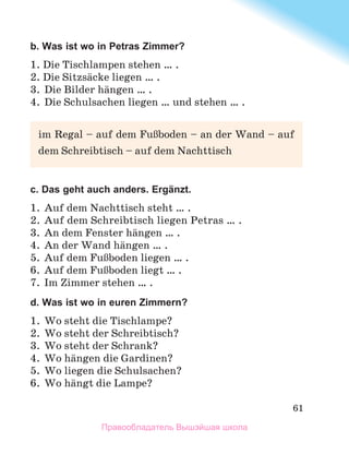 61
b. Was ist wo in Petras Zimmer?
1. Die Tischlampen stehen … .
2. Die Sitzsдcke liegen … .
3.	 Die Bilder hдngen … .
4.	 Die Schulsachen liegen … und stehen … .
c. Das geht auch anders. Ergänzt.
1.	 Auf dem Nachttisch steht … .
2.	Auf dem Schreibtisch liegen Petras … .
3.	 An dem Fenster hдngen … .
4.	 An der Wand hдngen … .
5.	 Auf dem FuЯboden liegen … .
6.	 Auf dem FuЯboden liegt … .
7.	 Im Zimmer stehen … .
d. Was ist wo in euren Zimmern?
1.	 Wo steht die Tischlampe?
2.	 Wo steht der Schreibtisch?
3.	 Wo steht der Schrank?
4.	 Wo hдngen die Gardinen?
5.	 Wo liegen die Schulsachen?
6.	 Wo hдngt die Lampe?
im Regal – auf dem FuЯboden – an der Wand – auf
dem Schreibtisch – auf dem Nachttisch
Правообладатель Вышэйшая школа
 