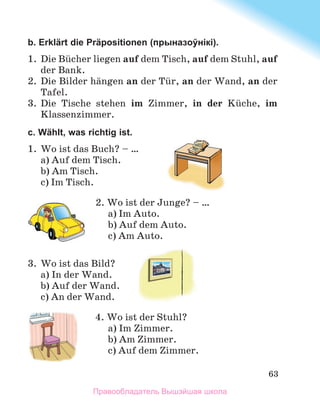 63
b. Erklärt die Präpositionen (прыназоўнікі).
1.	 Die Bьcher liegen auf dem Tisch, auf dem Stuhl, auf
der Bank.
2.	 Die Bilder hдngen an der Tьr, an der Wand, an der
Tafel.
3.	 Die Tische stehen im Zimmer, in der Kьche, im
Klassenzimmer.
c. Wählt, was richtig ist.
1.	 Wo ist das Buch? – …
a) Auf dem Tisch.
b) Am Tisch.
c) Im Tisch.
2. Wo ist der Junge? – …
a) Im Auto.
b) Auf dem Auto.
c) Am Auto.
3.	 Wo ist das Bild?
a) In der Wand.
b) Auf der Wand.
c) An der Wand.
4. Wo ist der Stuhl?
a) Im Zimmer.
b) Am Zimmer.
c) Auf dem Zimmer.
Правообладатель Вышэйшая школа
 