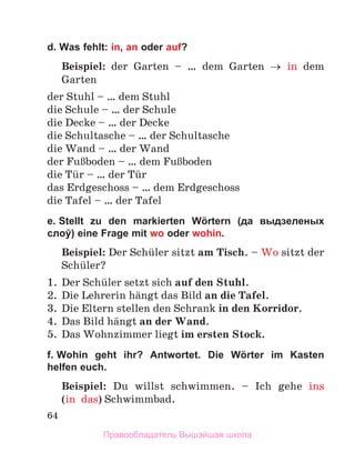 64
d. Was fehlt: in, an oder auf?
Beispiel: der Garten – … dem Garten → in dem
Garten
der Stuhl – … dem Stuhl
die Schule – … der Schule
die Decke – … der Decke
die Schultasche – … der Schultasche
die Wand – … der Wand
der FuЯboden – … dem FuЯboden
die Tьr – … der Tьr
das Erdgeschoss – … dem Erdgeschoss
die Tafel – … der Tafel
e. Stellt zu den markierten Wörtern (да выдзеленых
слоў) eine Frage mit wo oder wohin.
Beispiel: Der Schьler sitzt am Tisch. – Wo sitzt der
Schьler?
1.	 Der Schьler setzt sich auf den Stuhl.
2.	 Die Lehrerin hдngt das Bild an die Tafel.
3.	 Die Eltern stellen den Schrank in den Korridor.
4.	 Das Bild hдngt an der Wand.
5.	 Das Wohnzimmer liegt im ersten Stock.
f. Wohin geht ihr? Antwortet. Die Wörter im Kasten
helfen euch.
Beispiel: Du willst schwimmen.  – Ich gehe ins
(in  das) Schwimmbad.
Правообладатель Вышэйшая школа
 