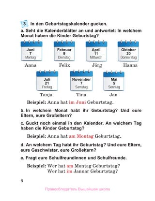 6
3	 In den Geburtstagskalender gucken.
a. Seht die Kalenderblätter an und antwortet: In welchem
Monat haben die Kinder Geburtstag?
Beispiel: Anna hat im Juni Geburtstag.
b. In welchem Monat habt ihr Geburtstag? Und eure
Eltern, eure Großeltern?
c. Guckt noch einmal in den Kalender. An welchem Tag
haben die Kinder Geburtstag?
Beispiel: Anna hat am Montag Geburtstag.
d. An welchem Tag habt ihr Geburtstag? Und eure Eltern,
eure Geschwister, eure Großeltern?
e. Fragt eure Schulfreundinnen und Schulfreunde. 
Beispiel: Wer hat am Montag Geburtstag?
	 Wer hat im Januar Geburtstag?
Juni
7
Montag
Februar
9
Dienstag
Oktober
20
Donnerstag
Juli
21
Freitag
November
7
Samstag
Mai
5
Sonntag
Anna Felix Hanna
Tanja Tina Jan
April
11
Mittwoch
Jцrg
Правообладатель Вышэйшая школа
 