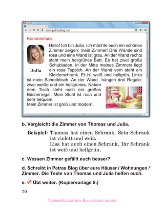 70
b. Vergleicht die Zimmer von Thomas und Julia.
Beispiel: Thomas hat einen Schrank.  Sein Schrank
ist violett und weiЯ.
Lisa hat auch einen Schrank. Ihr Schrank
ist weiЯ und hellgrьn.
c. Wessen Zimmer gefällt euch besser?
d. Schreibt in Petras Blog über eure Häuser / Wohnungen /
Zimmer. Die Texte von Thomas und Julia helfen euch.
e.  Übt weiter. (Kopiervorlage 8.)
www.petrasblog.net
Kommentare
Hallo! Ich bin Julia. Ich möchte euch ein schönes
Zimmer zeigen: mein Zimmer! Drei Wände sind
rosa und eine Wand ist grau. An der Wand rechts
steht mein hellgrünes Bett. Es hat zwei große
Schubladen. In der Mitte meines Zimmers liegt
ein rosa Teppich. An der Wand vorn steht ein
Kleiderschrank. Er ist weiß und hellgrün. Links
ist mein Schreibtisch. An der Wand hängen drei Regale:
zwei weiße und ein hellgrünes. Neben
dem Tisch steht noch ein großes
Bücherregal. Mein Stuhl ist rosa und
sehr bequem.
Mein Zimmer ist groß und modern.
Julia
Правообладатель Вышэйшая школа
 