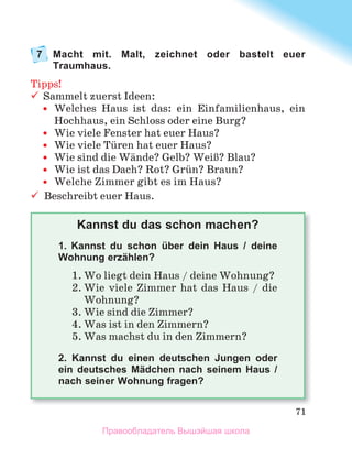 71
7 Macht mit. Malt, zeichnet oder bastelt euer
Traumhaus.
Tipps!
	 Sammelt	zuerst	Ideen:
	
y Welches	 Haus	 ist	 das:	 ein	 Einfamilienhaus,	 ein	
Hochhaus,	ein	Schloss	oder	eine	Burg?
	
y Wie	viele	Fenster	hat	euer	Haus?	
	
y Wie	viele	Tьren	hat	euer	Haus?	
	
y Wie	sind	die	Wдnde?	Gelb?	WeiЯ?	Blau?
	
y Wie	ist	das	Dach?	Rot?	Grьn?	Braun?
	
y Welche	Zimmer	gibt	es	im	Haus?
	 Beschreibt	euer	Haus.
Kannst du das schon machen?
1.	 Kannst du schon über dein Haus / deine
Wohnung erzählen?
1.	Wo	liegt	dein	Haus	/	deine	Wohnung?
2.	Wie	 viele	 Zimmer	 hat	 das	 Haus	 /	 die	
Wohnung?
3.	Wie	sind	die	Zimmer?
4.	Was	ist	in	den	Zimmern?
5.	Was	machst	du	in	den	Zimmern?
2. Kannst du einen deutschen Jungen oder
ein deutsches Mädchen nach seinem Haus /
nach seiner Wohnung fragen?
Правообладатель Вышэйшая школа
 