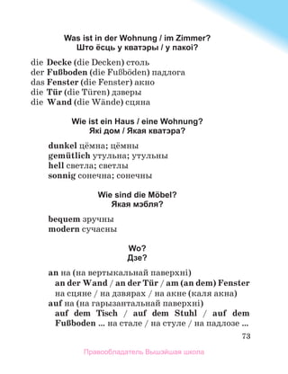 73
Was ist in der Wohnung / im Zimmer?
Што ёсць у кватэры / у пакоі?
	 die	 Decke (die Decken) столь
	 der	FuЯboden (die FuЯbцden) падлога
	 das	Fenster (die Fenster) акно
	 die	 Tьr (die Tьren) дзверы
	 die	 Wand (die Wдnde) сцяна
Wie ist ein Haus / eine Wohnung?
Які дом / Якая кватэра?
dunkel цёмна; цёмны
gemьtlich утульна; утульны
hell светла; светлы
sonnig сонечна; сонечны
Wie sind die Möbel?
Якая мэбля?
bequem зручны
modern сучасны
Wo?
Дзе?
an на (на вертыкальнай паверхні)
an der Wand / an der Tьr / am (an dem) Fenster
на сцяне / на дзвярах / на акне (каля акна)
auf на (на гарызантальнай паверхні)
auf dem Tisch / auf dem Stuhl / auf dem
FuЯboden … на стале / на стуле / на падлозе …
Правообладатель Вышэйшая школа
 