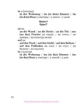 74
in у (унутры)
in der Wohnung / im (in dem) Zimmer / im
(in dem) Haus у кватэры / у пакоі / у доме
Wohin?
Куды?
an на
an die Wand / an die Decke / an die Tьr / ans
(an  das) Fenster на сцяну / на столь / на
дзверы / на акно (да акна)
auf на
auf den Tisch / auf den Stuhl / auf den Balkon /
auf den FuЯboden на стол / на стул / на
балкон / на падлогу
in у (унутр)
in die Wohnung / ins (in das) Zimmer / ins
(in das) Haus у кватэру / у пакой / у дом
Правообладатель Вышэйшая школа
 