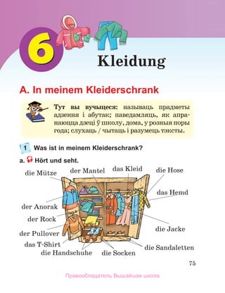 75
Kleidung
A. In meinem Kleiderschrank
1 Was ist in meinem Kleiderschrank?
a. Hört und seht.
Тут вы вучыцеся: называць	 прадметы	
адзен	
ня	 і	 абутак;	 паведамляць,	 як	 апра-
наюц	
ца	дзеці	ў	школу,	дома,	у	розныя	поры	
года;	слухаць	/	чытаць	і	разумець	тэксты.
der Rock
der Mantel 
der Anorak
der Pullover
das Hemd
das Kleid
das T-Shirt
die Mьtze die Hose
die Jacke
die Sandaletten
die Handschuhe die Socken
Правообладатель Вышэйшая школа
 