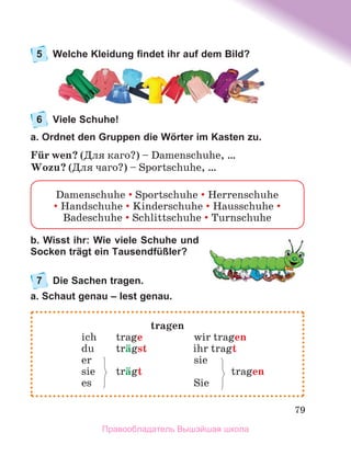 79
5	 Welche Kleidung findet ihr auf dem Bild?
6	 Viele Schuhe!
a. Ordnet den Gruppen die Wörter im Kasten zu.
Fьr wen? (Для каго?) – Damenschuhe, …
Wozu? (Для чаго?) – Sportschuhe, …
b. Wisst ihr: Wie viele Schuhe und
Socken trägt ein Tausendfüßler?
7	 Die Sachen tragen.
a. Schaut genau – lest genau.
Damenschuhe  Sportschuhe  Herrenschuhe
 Handschuhe  Kinderschuhe  Hausschuhe 
Badeschuhe  Schlittschuhe  Turnschuhe
tragen
	 ich	 trage	 wir tragen
	 du	 trдgst	 ihr tragt
	 er 	 sie
	 sie 	 trдgt	 tragen
	 es	 Sie
Правообладатель Вышэйшая школа
 