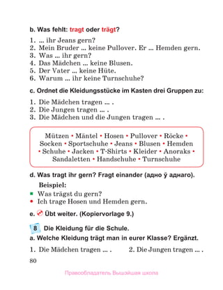 80
b. Was fehlt: tragt oder trägt?
1.	 … ihr Jeans gern?
2.	 Mein Bruder … keine Pullover. Er … Hemden gern.
3.	 Was … ihr gern?
4.	 Das Mдdchen … keine Blusen.
5.	 Der Vater … keine Hьte. 
6.	 Warum … ihr keine Turnschuhe?
c. Ordnet die Kleidungsstücke im Kasten drei Gruppen zu:
1.	 Die Mдdchen tragen … .
2.	 Die Jungen tragen … .
3.	 Die Mдdchen und die Jungen tragen … .
Mьtzen  Mдntel  Hosen  Pullover  Rцcke 
Socken  Sportschuhe  Jeans  Blusen  Hemden	
 Schuhe  Jacken  T-Shirts  Kleider  Anoraks 
Sandaletten  Handschuhe  Turnschuhe
d. Was tragt ihr gern? Fragt einander (адно ў аднаго).
Beispiel:
ƒ
ƒ Was trдgst du gern?
y
y Ich trage Hosen und Hemden gern.
e.  Übt weiter. (Kopiervorlage 9.)
8	 Die Kleidung für die Schule.
a. Welche Kleidung trägt man in eurer Klasse? Ergänzt.
1.	 Die Mдdchen tragen … .	 2.	Die Jungen tragen … .
Правообладатель Вышэйшая школа
 