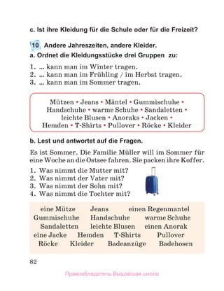 82
с. Ist ihre Kleidung für die Schule oder für die Freizeit?
10	 Andere Jahreszeiten, andere Kleider.
a. Ordnet die Kleidungsstücke drei Gruppen zu:
1.	 … kann man im Winter tragen.
2.	 … kann man im Frьhling / im Herbst tragen.
3.	 … kann man im Sommer tragen.
b. Lest und antwortet auf die Fragen.
Es ist Sommer. Die Familie Mьller will im Sommer fьr
eine Woche an die Ostsee fahren. Sie packen ihre Koffer.
1.	 Was nimmt die Mutter mit?
2.	 Was nimmt der Vater mit?
3.	 Was nimmt der Sohn mit?
4.	 Was nimmt die Tochter mit?
Mьtzen  Jeans  Mдntel  Gummischuhe 
Handschuhe  warme Schuhe  Sandaletten 
leichte Blusen  Anoraks  Jacken 
Hemden  T-Shirts  Pullover  Rцcke  Kleider
	 eine Mьtze	 Jeans	 einen Regenmantel
Gummischuhe	 Handschuhe	 warme Schuhe
	 Sandaletten	 leichte Blusen	 einen Anorak
eine Jacke	 Hemden	 T-Shirts	 Pullover
	 Rцcke	 Kleider	 Badeanzьge	 Badehosen
Правообладатель Вышэйшая школа
 
