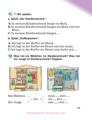 83
11	 Wir spielen.
a. Spielt „Der Kleiderschrank“.
A: In meinem Kleiderschrank hдngt ein Rock.
B: In meinem Kleiderschrank hдngen ein Rock und eine
Bluse.
C: In meinem Kleiderschrank hдngen … .
b. Spielt „Kofferpacken“.
A: Ich lege in den Koffer ein Hemd.
B: Ich lege in den Koffer ein Hemd und eine Jacke.
C: Ich lege in den Koffer ein Hemd, eine Jacke und … .
12	
Was hat ein Mädchen im Kleiderschrank? Was hat
ein Junge im Kleiderschrank? Ergänzt.
Das Mдdchen	 einen …, zwei … .
	 hat	 ein …, drei … .
Der Junge	 eine …, viele … .
Правообладатель Вышэйшая школа
 
