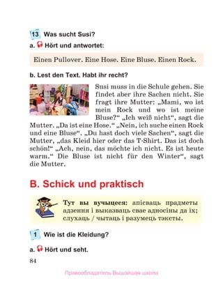 84
13 Was sucht Susi?
a. Hört und antwortet:
b. Lest den Text. Habt ihr recht?
Susi	muss	in	die	Schule	gehen.	Sie	
findet	aber	ihre	Sachen	nicht.	Sie	
fragt	ihre	Mutter:	„Mami,	wo	ist	
mein	 Rock	 und	 wo	 ist	 meine	
Bluse?“	„Ich	weiЯ	nicht“,	sagt	die	
Mutter.	„Da	ist	eine	Hose.“	„Nein,	ich	suche	einen	Rock	
und	eine	Bluse“.	„Du	hast	doch	viele	Sachen“,	sagt	die	
Mutter,	„das	Kleid	hier	oder	das	T-Shirt.	Das	ist	doch	
schцn!“	„Ach,	nein,	das	mцchte	ich	nicht.	Es	ist	heute	
warm.“	 Die	 Bluse	 ist	 nicht	 fьr	 den	 Winter“,	 sagt	
die	Mutter.
B. Schick und praktisch
1 Wie ist die Kleidung?
a. Hört und seht.
Einen	Pullover.	Eine	Hose.	Eine	Bluse.	Einen	Rock.
Тут вы вучыцеся: апісваць	 прадметы	
адзення	і	выказваць	свае	адносіны	да	іх;	
слухаць	/	чытаць	і	разумець	тэксты.
Правообладатель Вышэйшая школа
 