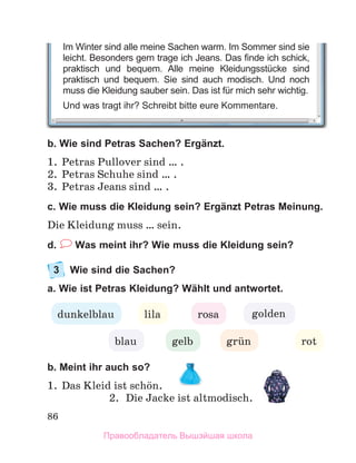 86
b. Wie sind Petras Sachen? Ergänzt.
1.	 Petras Pullover sind … .
2.	 Petras Schuhe sind … .
3.	 Petras Jeans sind … .
c. Wie muss die Kleidung sein? Ergänzt Petras Meinung.
Die Kleidung muss … sein.
d.  Was meint ihr? Wie muss die Kleidung sein?
3	 Wie sind die Sachen?
a. Wie ist Petras Kleidung? Wählt und antwortet.
b. Meint ihr auch so?
1.	 Das Kleid ist schцn.
2.	 Die Jacke ist altmodisch. 
rosa
lila
dunkelblau
blau gelb
golden
rot
grьn
Im Winter sind alle meine Sachen warm. Im Sommer sind sie
leicht. Besonders gern trage ich Jeans. Das finde ich schick,
praktisch und bequem. Alle meine Kleidungsstücke sind
praktisch und bequem. Sie sind auch modisch. Und noch
muss die Kleidung sauber sein. Das ist für mich sehr wichtig.
Und was tragt ihr? Schreibt bitte eure Kommentare.
Правообладатель Вышэйшая школа
 