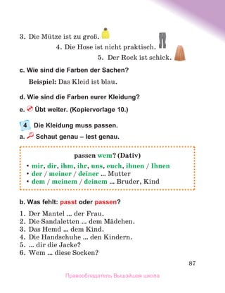 87
3.	 Die Mьtze ist zu groЯ. 
4.	Die Hose ist nicht praktisch.
5.	 Der Rock ist schick. 
c. Wie sind die Farben der Sachen?
Beispiel: Das Kleid ist blau.
d. Wie sind die Farben eurer Kleidung?
e.  Übt weiter. (Kopiervorlage 10.)
4	 Die Kleidung muss passen.
a.  Schaut genau – lest genau.
b. Was fehlt: passt oder passen?
1.	 Der Mantel … der Frau.
2.	 Die Sandaletten … dem Mдdchen.
3.	 Das Hemd … dem Kind.
4.	 Die Handschuhe … den Kindern.
5.	 … dir die Jacke?
6.	 Wem … diese Socken?
passen wem? (Dativ)
	
mir, dir, ihm, ihr, uns, euch, ihnen / Ihnen
	
der / meiner / deiner … Mutter
	
dem / meinem / deinem … Bruder, Kind
Правообладатель Вышэйшая школа
 