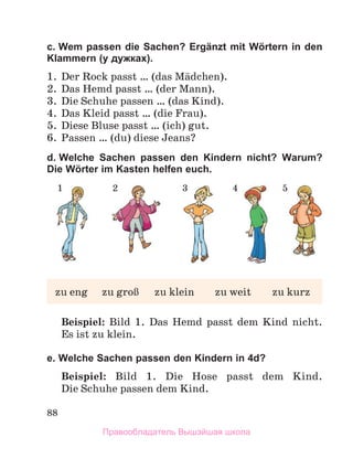 88
c. Wem passen die Sachen? Ergänzt mit Wörtern in den
Klammern (у дужках).
1 .  Der Rock passt … (das Mдdchen) .
2 .  Das Hemd passt … (der Mann) .
3 .  Die Schuhe passen … (das Kind) .
4 .  Das Kleid passt … (die Frau) .
5 .  Diese Bluse passt … (ich) gut . 
6 .  Passen … (du) diese Jeans?
d. Welche Sachen passen den Kindern nicht? Warum?
Die Wörter im Kasten helfen euch.
Beispiel: Bild  1 .  Das  Hemd  passt  dem  Kind  nicht . 
Es ist zu klein .
e. Welche Sachen passen den Kindern in 4d?
Beispiel: Bild  1 .  Die  Hose  passt  dem  Kind . 
Die Schuhe passen dem Kind .
zu	eng	 zu	groЯ	 zu	klein	 zu	weit	 zu	kurz
1 2 3 4 5
Правообладатель Вышэйшая школа
 