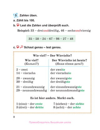 8
5	 Zahlen üben.
a. Zählt bis 100.
b.  Lest die Zahlen und überprüft euch.
Beispiel: 33 – dreiunddreiЯig, 46 – sechsundvierzig
c. Schaut genau – lest genau.
35 – 58 – 24 – 67 – 98 – 27 – 48
Wie viel? – Der Wievielte?
Wie viel?
(Колькі?)
Der Wievielte ist heute?
(Якая сёння дата?)
2 – zwei
14 – vierzehn
20 – zwanzig
30 – dreiЯig
21 – einundzwanzig
29–neunundzwandig
der zweite
der vierzehnte
der zwanzigste
der dreiЯigste
der einundzwanzigste
der neunundzwandigste
Es ist hier anders. Merkt euch.
1 (eins) – der erste	 7 (sieben) – der siebte
3 (drei) – der dritte 	 8 (acht) – der achte
Правообладатель Вышэйшая школа
 