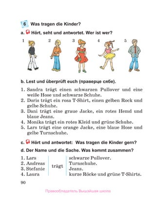 90
6 Was tragen die Kinder?
a. Hört, seht und antwortet. Wer ist wer?
b. Lest und überprüft euch (праверце сябе).
1 .  Sandra  trдgt  einen  schwarzen  Pullover  und  eine 
weiЯe Hose und schwarze Schuhe .
2 .  Doris trдgt ein rosa T-Shirt, einen gelben Rock und 
gelbe Schuhe .
3 .  Dani  trдgt  eine  graue  Jacke,  ein  rotes  Hemd  und 
blaue Jeans . 
4 .  Monika trдgt ein rotes Kleid und grьne Schuhe .
5 .  Lars  trдgt  eine  orange  Jacke,  eine  blaue  Hose  und 
gelbe Turnschuhe .
с. Hört und antwortet: Was tragen die Kinder gern?
d. Der Name und die Sache. Was kommt zusammen?
1.	Lars
2.	Andreas
3.	Stefanie
4.	Laura
trдgt
schwarze	Pullover.
Turnschuhe.
Jeans.
kurze	Rцcke	und	grьne	T-Shirts.
1 2 3 4 5
Правообладатель Вышэйшая школа
 