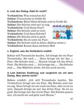 97
b. Lest den Dialog. Habt ihr recht?
Verkдuferin: Was wьnschst du?
Sabine: Turnschuhe in GrцЯe 34.
Verkдuferin: Bitte! Diese Schuhe sind in GrцЯe 34.
Sabine: Die Schuhe sind mir zu eng.
Verkдuferin: Und dieses Paar?
Sabine: Die Schuhe sind zu weit.
Verkдuferin: Und diese Schuhe?
Sabine: Die Schuhe sind zu groЯ.
Verkдuferin: Da ist noch ein Paar.
Sabine: Die Schuhe sind zu klein. (Sabine weint.)
Verkдuferin: Komm dann nдchstes Mal!
c. Ergänzt, was die Verkäuferin erzählt.
Sabine will Turnschuhe kaufen. Ich bringe ihr ein Paar
Turnschuhe. Sie sind … . Dann bringe ich ihr das  …
Paar. Die Schuhe sind … . Danach bringe ich das dritte
Paar. Die Schuhe sind … . Ich bringe das … . Die Schuhe
sind … . Das Mдdchen weint. Ich bin auch nervцs.
d. Lest Sabines Erzählung und vergleicht sie mit dem
Dialog. Was stimmt nicht?
Sabine erzдhlt: „Ich will Turnschuhe kaufen. Die
Verkдuferin bringt mir ein Paar. Die Schuhe sind mir
zu eng. Dann bringt sie mir noch ein Paar, aber es ist zu
weit. Danach bringt sie mir das dritte Paar. Es ist zu
groЯ. Sie bringt mir das vierte Paar. Die Schuhe passen
mir, ich kaufe sie und gehe nach Hause.“
Правообладатель Вышэйшая школа
 