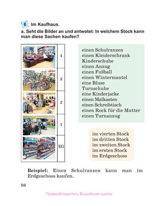 98
6	 Im Kaufhaus.
a. Seht die Bilder an und antwotet: In welchem Stock kann
man diese Sachen kaufen?
Beispiel: Einen Schulranzen kann man im
Erdgeschoss kaufen.
im vierten Stock
im dritten Stock
im zweiten Stock
im ersten Stock
im Erdgeschoss
einen Schulranzen
einen Kleiderschrank
Kinderschuhe
einen Anzug
einen FuЯball
einen Wintermantel
eine Bluse
Turnschuhe
eine Kinderjacke
einen Malkasten
einen Schreibtisch
einen Rock fьr die Mutter
einen Turnanzug
1
EG
2
3
4
Правообладатель Вышэйшая школа
 
