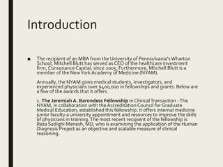 Introduction
■ The recipient of an MBA from the University of Pennsylvania'sWharton
School, Mitchell Blutt has served as CEO of the healthcare investment
firm, Consonance Capital, since 2005. Furthermore, Mitchell Blutt is a
member of the NewYork Academy of Medicine (NYAM).
Annually, the NYAM gives medical students, investigators, and
experienced physicians over $400,000 in fellowships and grants. Below are
a few of the awards that it offers.
1. The Jeremiah A. Barondess Fellowship in ClinicalTransaction -The
NYAM, in collaboration with the Accreditation Council for Graduate
Medical Education, established this fellowship. It offers internal medicine
junior faculty a university appointment and resources to improve the skills
of physicians in training.The most recent recipient of the fellowship is
Reza Sedighi Manesh, MD, who is examining the application of the Human
Diagnosis Project as an objective and scalable measure of clinical
reasoning.
 