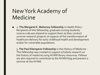 NewYork Academy of
Medicine
■ 2. The Margaret E. Mahoney Fellowship in Health Policy -
Recipients of this fellowship, graduate nursing students,
receive a $6,000 stipend to support them as they conduct
summer research projects on aspects of the transformation of
healthcare delivery for early childhood health and development
and/or for vulnerable populations.
3. The Paul Klemperer Fellowship in the History of Medicine -
This fellowship was created to support scholarly research on
the history of medicine using NYAM library resources. Fellows
are also required to contribute to the NYAM blog and present a
seminar at the NYAM.
 