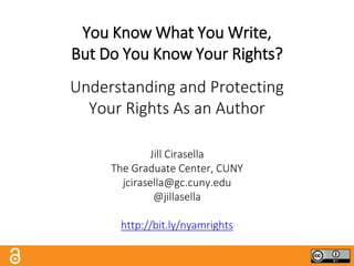 You Know What You Write,
But Do You Know Your Rights?
Understanding and Protecting
Your Rights As an Author
Jill Cirasella
The Graduate Center, CUNY
jcirasella@gc.cuny.edu
@jillasella
http://bit.ly/nyamrights
 
