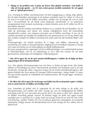 6. Många av de problem som vi pekar på kräver ökat globalt samarbete. Vad skulle ni
vilja att Sverige gjorde – via EU men också genom nordiskt samarbete för att uppnå
mer av ”global governance”.
Svar: Framsteg för hållbar utveckling kräver ett brett engagemang av många olika aktörer.
För att möta framtidens utmaningar är ett starkare samarbete inom EU viktigt. Vi vill se ett
EU som är en stark kraft för hållbar utveckling i världen och att Sverige ska vara en stark
röst i EU-samarbetet för att bland annat påskynda utvecklandet av en gemensam
energimarknad med minskad användning av fossila bränslen samt att EU ställer om till en
eko-effektiv ekonomi.
Samarbetet med de nordiska och baltiska länderna är av särskild vikt och betydelse. För att
möta de utmaningar som nämns och utnyttja möjligheterna krävs det samnordiska
tvärsektoriella insatser, som integrerar principen om en hållbar utveckling. Vi tror att ett
nordiskt samarbete på området kan åstadkomma mer gemensamt än var för sig. Därför togs
den nordiska strategin för hållbar utveckling fram inom ramen för det Nordiska Rådet i juni
2013.
Alliansregeringen vill särskilt prioritera bl. a frågor som hållbar urbanisering, rätt
prissättning och värdet av ekosystemtjänster, tillgång till och ett hållbart nyttjande av energi
och vatten och beslut om att införa globala så kallade hållbarhetsmål.
Ett annat exempel på hur regeringen vill driva hållbarhetsfrågor i en nordisk-baltisk kontext
är Östersjöstrategin, som är en mobilisering av EU:s stöd och resurser för att möta
gemensamma utmaningar och möjligheter i Östersjöregionen.
7. Hur vill ni agera för att de mest utsatta befolkningarna i världen ska få hjälp att klara
anpassningen till ett förändrat klimat?
Svar: Den globala klimatutmaningen kan inte lösas av länder på egen hand. Alla länder
behöver ta klimatfrågan på allvar. Internationellt samarbete och bindande avtal är två sätt
att påverka. Sverige gör redan i dag stora insatser för att minska klimatförändringarna, dels
genom bistånd men även genom till exempel CDM-investeringar i fattiga länder. Vi satsar
även på att öka exporten av miljöteknik och miljöinnovation, där Sverige ligger i framkant i
utvecklingen.
8. På vilket sätt vill ni agera för att Europa som helhet ska bli en dynamisk region i världen
och en stark kraft för en hållbar och fredlig värld?
Svar: Samarbete på global nivå är avgörande för att möta många av de miljö- och
klimatutmaningar som världen står inför. Sverige ska vara ett föregångsland för hållbar
utveckling inom EU och inte minst driva på för att EU ska spela en aktiv roll i arbetet mot
en hållbar utveckling globalt. Genom att fortsätta bygga ett starkt och öppet Europa
samtidigt som vi utvecklar EU:s mjuka makt kan Europa också bli en kraft för fred, frihet
och försoning i världen. Därför vill vi ha en starkare gemensam utrikestjänst, ett europeiskt
fredsinstitut, tydliga resurser till demokratistöd och en klar strategi för EU:s arbete som en
global kraft.
 