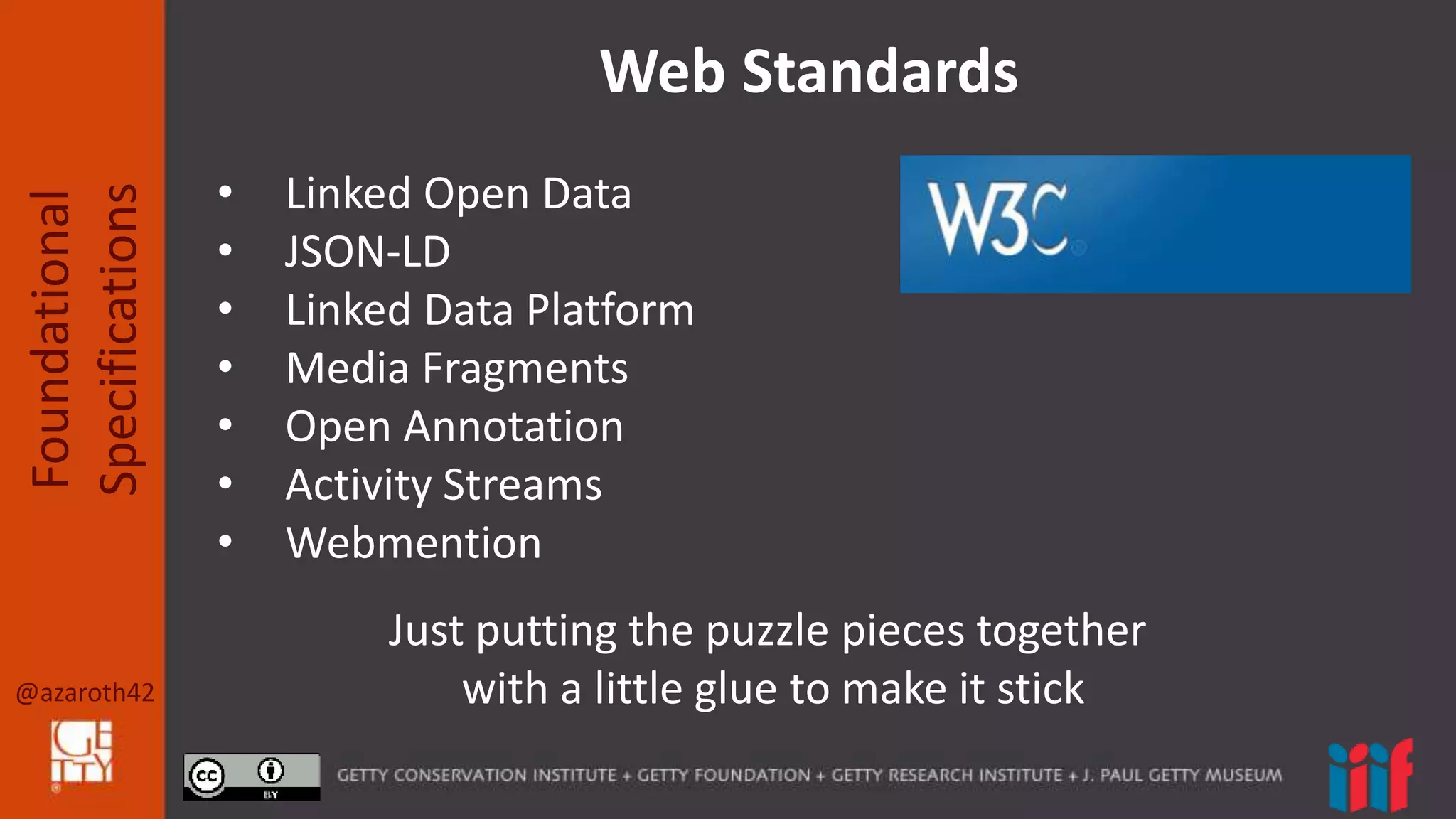 @azaroth42
Foundational
Specifications
Web Standards
• Linked Open Data
• JSON-LD
• Linked Data Platform
• Media Fragments
• Open Annotation
• Activity Streams
• Webmention
Just putting the puzzle pieces together
with a little glue to make it stick
 