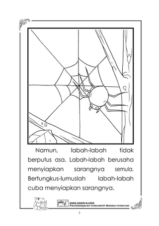 Pembelajaran Interaktif Melalui Internet
www.zoom-a.com
3
Namun, labah-labah tidak
berputus asa. Labah-labah berusaha
menyiapkan sarangnya semula.
Bertungkus-lumuslah labah-labah
cuba menyiapkan sarangnya.
 