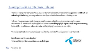 Ny Analyse as
Kundeprosjektog referanse Telenor
”TelenorNorgeharbenyttetNyAnalysetil å analyseresamfunnsøkonomiskgevinst ved brukav
teknologii helse- og omsorgssektoren.Analysearbeidetbestodav tredelrapporter.
Telenor Norgeersvært godtfornøydmedhvordanarbeidetergjennomført,og hvordan
resultateneerpresentert.NyAnalyseharfremståttmed fagligdyktighet,stort engasjement og
fremstiller resultatene på enkreativ, lettfatteligog kommuniserbarmåte.
Vi er sværttilfredsmedsamarbeidet,og vil trolig benytteNyAnalysemer i nærfremtid.”
JørnBremtun,Senior rådgiver
Telenor Norge,Kommunikasjonsavdelingen
 