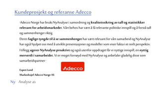 Ny Analyse as
Kundeprosjektog referanse Adecco
”Adecco NorgeharbruktNyAnalysei samordningog kvalitetssikring avtallog statistikker
relevant for arbeidsmarkedet. Vårtbehovharværtå fårelevantepolitiskeinnspill og å forståtall
og sammenhenger riktig.
Deresfagligetyngdetil åse sammenhengerharværtrelevant forvårtsamarbeidog NyAnalyse
harogsåhjulpet ossmedå utviklepresentasjonerog modeller somviser faktai et reelt perspektiv.
I tillegg agerer NyAnalyseproaktivtog ogsåutenforoppdragetfårvi nyttigeinnspill,en nyttig
merverdi isamarbeidet. Vi er meget fornøydmed NyAnalyseog anbefalergladelig dissesom
samarbeidspartner.”
Espen Lund
Markedssjef AdeccoNorge AS
 