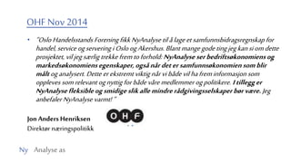 Ny Analyse as
OHF Nov 2014
• ”Oslo Handelsstands Forening fikk NyAnalyse til ålageetsamfunnsbidragsregnskap for
handel, service ogservering iOsloogAkershus.Blantmangegode tingjegkansiomdette
prosjektet, viljegsærlig trekkefremtoforhold: NyAnalyseserbedriftsøkonomiensog
markedsøkonomiensegenskaper,ogsånårdetersamfunnsøkonomiensomblir
måltoganalysert. Dette erekstremt viktig nårvi både vil hafreminformasjon som
oppleves somrelevant ognyttig forbåde våremedlemmer ogpolitikere. Itillegger
NyAnalysefleksibleogsmidigeslikallemindrerådgivingsselskaperbørvære. Jeg
anbefaler NyAnalyse varmt!”
Jon Anders Henriksen
Direktør næringspolitikk
 