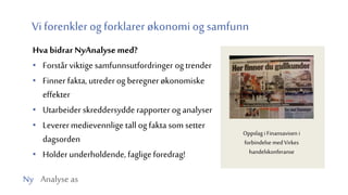 Ny Analyse as
Vi forenkler og forklarer økonomi og samfunn
Hva bidrar NyAnalysemed?
• Forstår viktige samfunnsutfordringer og trender
• Finner fakta, utrederog beregner økonomiske
effekter
• Utarbeider skreddersydde rapporter og analyser
• Leverermedievennlige tall og fakta som setter
dagsorden
• Holderunderholdende, faglige foredrag!
Oppslag i Finansavisen i
forbindelse med Virkes
handelskonferanse
 