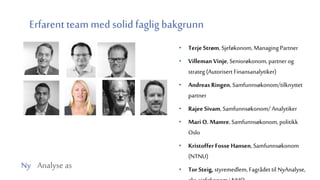 Ny Analyse as
Erfarent team med solid faglig bakgrunn
• Terje Strøm, Sjeføkonom, Managing Partner
• Villeman Vinje, Seniorøkonom, partner og
strateg (Autorisert Finansanalytiker)
• Andreas Ringen, Samfunnsøkonom/tilknyttet
partner
• Rajee Sivam, Samfunnsøkonom/ Analytiker
• Mari O. Mamre, Samfunnsøkonom, politikk
Oslo
• Kristoffer Fosse Hansen, Samfunnsøkonom
(NTNU)
• Tor Steig, styremedlem,Fagrådet til NyAnalyse,
 