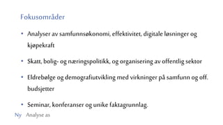 Ny Analyse as
Fokusområder
• Analyser av samfunnsøkonomi, effektivitet, digitale løsninger og
kjøpekraft
• Skatt, bolig- og næringspolitikk, og organisering av offentlig sektor
• Eldrebølge og demografiutvikling med virkninger på samfunn og off.
budsjetter
• Seminar, konferanser og unike faktagrunnlag.
 
